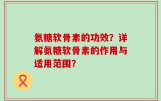 氨糖软骨素的功效？详解氨糖软骨素的作用与适用范围？