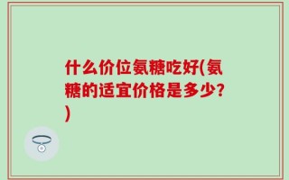 什么价位氨糖吃好(氨糖的适宜价格是多少？)
