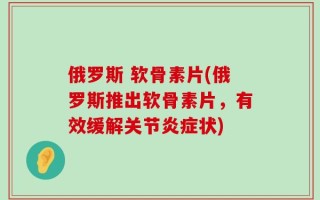 俄罗斯 软骨素片(俄罗斯推出软骨素片，有效缓解关节炎症状)