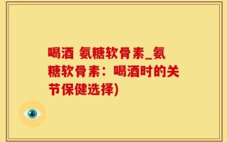 喝酒 氨糖软骨素_氨糖软骨素：喝酒时的关节保健选择)