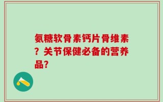 氨糖软骨素钙片骨维素？关节保健必备的营养品？