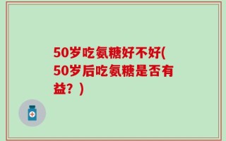 50岁吃氨糖好不好(50岁后吃氨糖是否有益？)