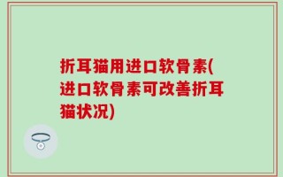 折耳猫用进口软骨素(进口软骨素可改善折耳猫状况)