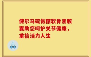 健尔马硫氨糖软骨素胶囊助您呵护关节健康，重拾活力人生