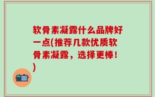 软骨素凝露什么品牌好一点(推荐几款优质软骨素凝露，选择更棒！)