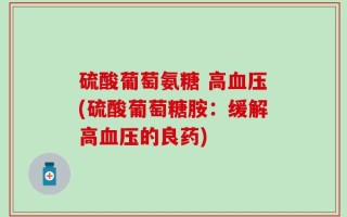 硫酸葡萄氨糖 高血压(硫酸葡萄糖胺：缓解高血压的良药)