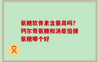 氨糖软骨素含量高吗？钙尔奇氨糖和汤臣倍健氨糖哪个好