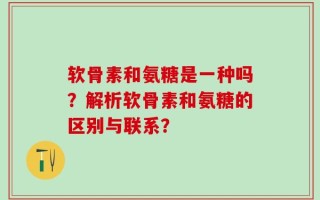 软骨素和氨糖是一种吗？解析软骨素和氨糖的区别与联系？