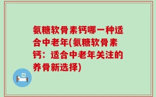 氨糖软骨素钙哪一种适合中老年(氨糖软骨素钙：适合中老年关注的养骨新选择)
