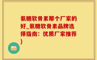 氨糖软骨素那个厂家的好_氨糖软骨素品牌选择指南：优质厂家推荐)