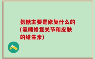 氨糖主要是修复什么的(氨糖修复关节和皮肤的维生素)