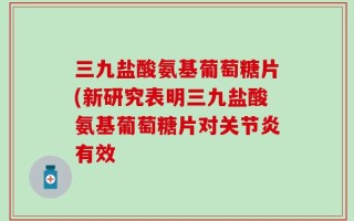 三九盐酸氨基葡萄糖片(新研究表明三九盐酸氨基葡萄糖片对关节炎有效