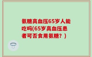 氨糖高血压65岁人能吃吗(65岁高血压患者可否食用氨糖？)