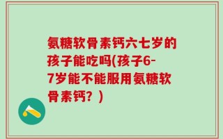 氨糖软骨素钙六七岁的孩子能吃吗(孩子6-7岁能不能服用氨糖软骨素钙？)