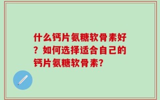 什么钙片氨糖软骨素好？如何选择适合自己的钙片氨糖软骨素？