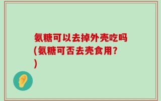 氨糖可以去掉外壳吃吗(氨糖可否去壳食用？)