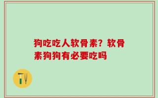狗吃吃人软骨素？软骨素狗狗有必要吃吗