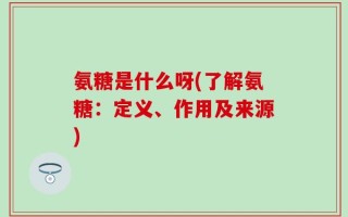 氨糖是什么呀(了解氨糖：定义、作用及来源)