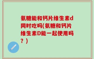 氨糖能和钙片维生素d同时吃吗(氨糖和钙片维生素D能一起使用吗？)