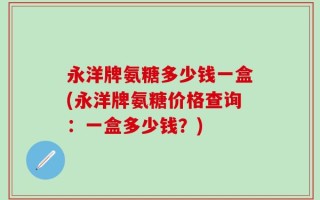 永洋牌氨糖多少钱一盒(永洋牌氨糖价格查询：一盒多少钱？)