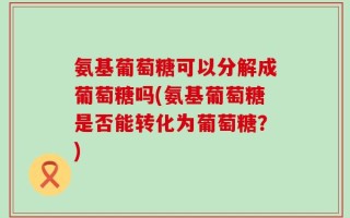 氨基葡萄糖可以分解成葡萄糖吗(氨基葡萄糖是否能转化为葡萄糖？)