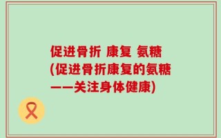 促进骨折 康复 氨糖(促进骨折康复的氨糖——关注身体健康)