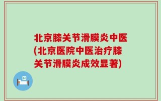 北京膝关节滑膜炎中医(北京医院中医治疗膝关节滑膜炎成效显著)
