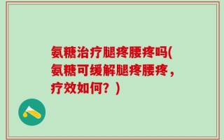 氨糖治疗腿疼腰疼吗(氨糖可缓解腿疼腰疼，疗效如何？)