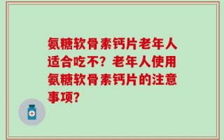 氨糖软骨素钙片老年人适合吃不？老年人使用氨糖软骨素钙片的注意事项？