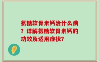氨糖软骨素钙治什么病？详解氨糖软骨素钙的功效及适用症状？