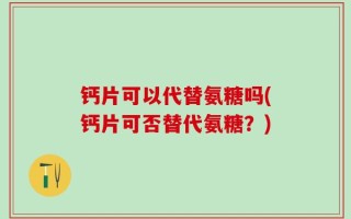 钙片可以代替氨糖吗(钙片可否替代氨糖？)
