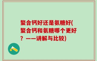 螯合钙好还是氨糖好(螯合钙和氨糖哪个更好？——讲解与比较)