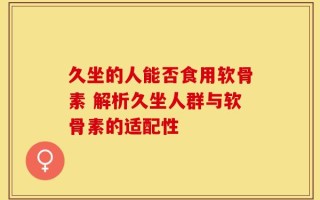 久坐的人能否食用软骨素 解析久坐人群与软骨素的适配性