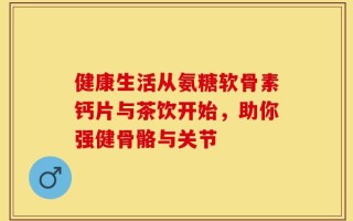 健康生活从氨糖软骨素钙片与茶饮开始，助你强健骨骼与关节