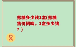 氨糖多少钱1盒(氨糖售价揭晓，1盒多少钱？)
