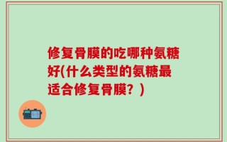 修复骨膜的吃哪种氨糖好(什么类型的氨糖最适合修复骨膜？)