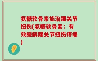 氨糖软骨素能治踝关节扭伤(氨糖软骨素：有效缓解踝关节扭伤疼痛)