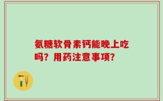 氨糖软骨素钙能晚上吃吗？用药注意事项？