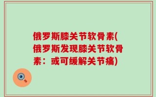俄罗斯膝关节软骨素(俄罗斯发现膝关节软骨素：或可缓解关节痛)
