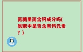 氨糖里面含钙成分吗(氨糖中是否含有钙元素？)
