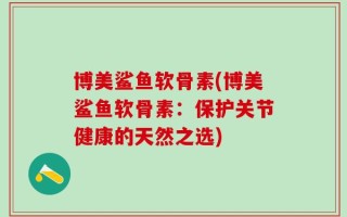 博美鲨鱼软骨素(博美鲨鱼软骨素：保护关节健康的天然之选)