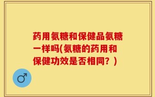 药用氨糖和保健品氨糖一样吗(氨糖的药用和保健功效是否相同？)