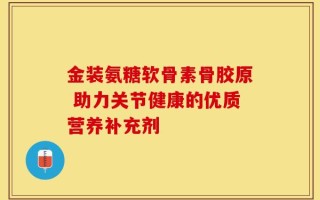 金装氨糖软骨素骨胶原 助力关节健康的优质营养补充剂