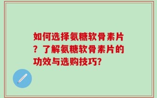 如何选择氨糖软骨素片？了解氨糖软骨素片的功效与选购技巧？