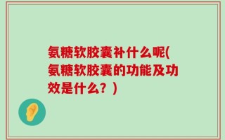 氨糖软胶囊补什么呢(氨糖软胶囊的功能及功效是什么？)
