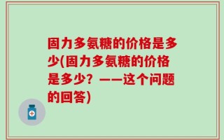 固力多氨糖的价格是多少(固力多氨糖的价格是多少？——这个问题的回答)