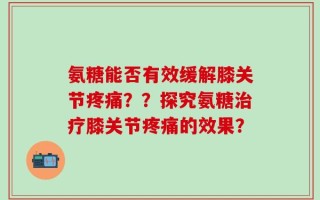 氨糖能否有效缓解膝关节疼痛？？探究氨糖治疗膝关节疼痛的效果？