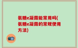 氨糖e凝露能常用吗(氨糖e凝露的常规使用方法)