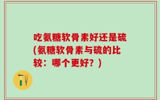 吃氨糖软骨素好还是硫(氨糖软骨素与硫的比较：哪个更好？)