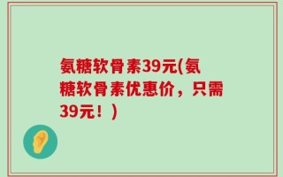 氨糖软骨素39元(氨糖软骨素优惠价，只需39元！)